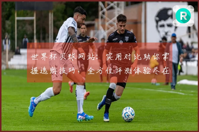 世界杯买球网站：实用对比助你掌握选购技巧，全方位评测体验尽在掌握